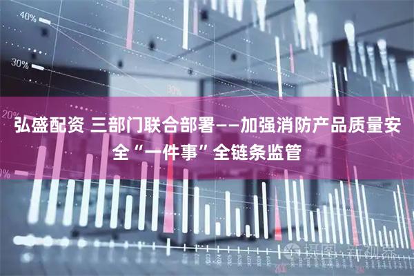 弘盛配资 三部门联合部署——加强消防产品质量安全“一件事”全链条监管