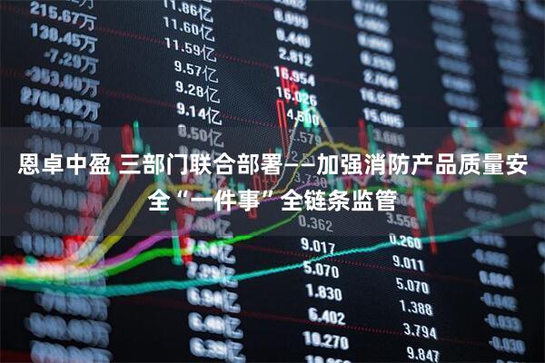 恩卓中盈 三部门联合部署——加强消防产品质量安全“一件事”全链条监管