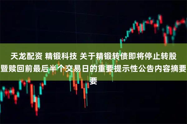 天龙配资 精锻科技 关于精锻转债即将停止转股暨赎回前最后半个交易日的重要提示性公告内容摘要
