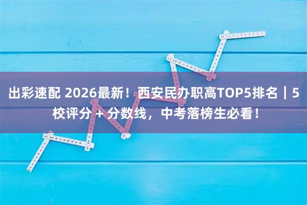 出彩速配 2026最新！西安民办职高TOP5排名｜5 校评分 + 分数线，中考落榜生必看！
