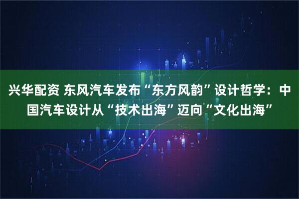 兴华配资 东风汽车发布“东方风韵”设计哲学：中国汽车设计从“技术出海”迈向“文化出海”