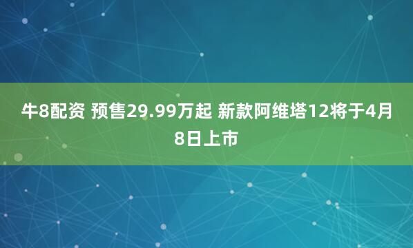 牛8配资 预售29.99万起 新款阿维塔12将于4月8日上市
