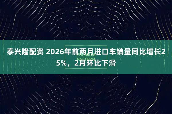 泰兴隆配资 2026年前两月进口车销量同比增长25%，2月环比下滑