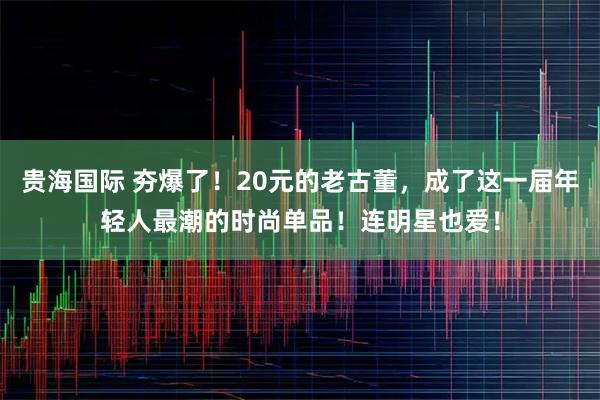 贵海国际 夯爆了！20元的老古董，成了这一届年轻人最潮的时尚单品！连明星也爱！
