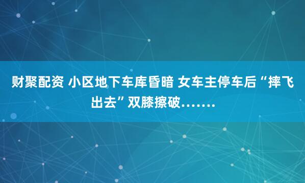 财聚配资 小区地下车库昏暗 女车主停车后“摔飞出去”双膝擦破…….