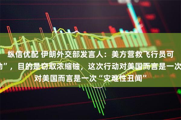 纵信优配 伊朗外交部发言人：美方营救飞行员可能是“掩护行动”，目的是窃取浓缩铀，这次行动对美国而言是一次“灾难性丑闻”