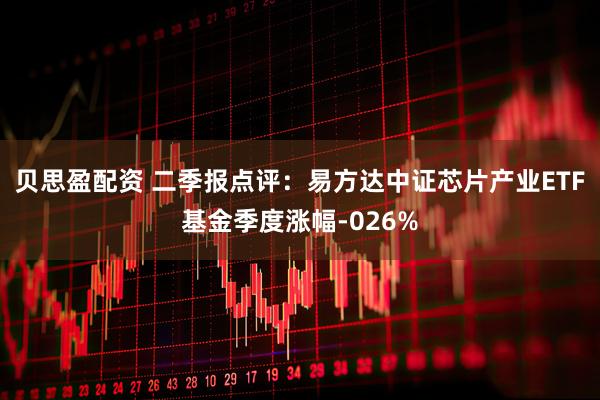 贝思盈配资 二季报点评：易方达中证芯片产业ETF基金季度涨幅-026%