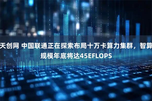 天创网 中国联通正在探索布局十万卡算力集群，智算规模年底将达45EFLOPS