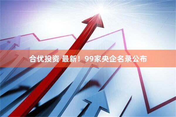 合优投资 最新！99家央企名录公布
