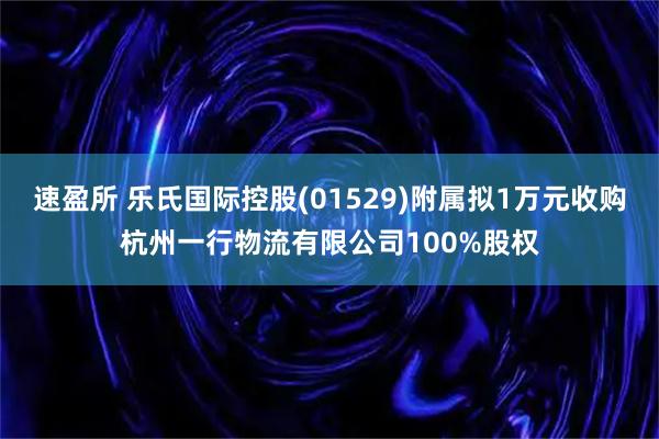 速盈所 乐氏国际控股(01529)附属拟1万元收购杭州一行物流有限公司100%股权